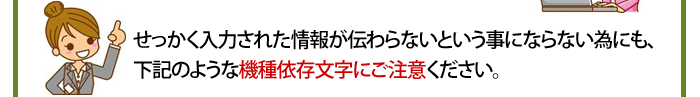せっかく入力された情報が伝わらないという事にならない為にも、下記のような機種依存文字にご注意ください。