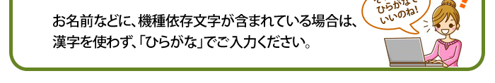 お名前などに、機種依存文字が含まれている場合は、
漢字を使わず、「ひらがな」でご入力ください。