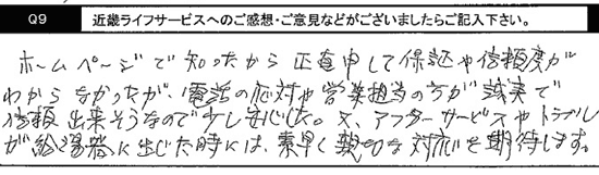 ホームページで知ったから、正直申して、保証や信頼度がわからなかったが、電話対応や営業担当の方が誠実で信頼できそうなので少し安心した。又、アフターサービスやトラブルが給湯器に生じたときには、素早く親切な対応を期待します。