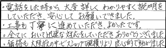 電話をしたときから、大変詳しくわかりやすく説明をしていただき、安心してお願いできました。工事も丁寧に進めていただき、良かったです。すべてにおいて迅速な対応をしていただきありがとうございました。価格も大阪ガスのサービスショップの見積りより良心的で助かりました。