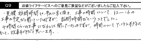 見積り訪問時間は、早めに来て頂き、工事時間について12～16の工事の予定だと聞いていたのですが、訪問時間だと言う事でした。４時間くらいの工事になるとは聞いていたのですが、時間について、アバウトすぎる。もっと、改善すべきだと思います。