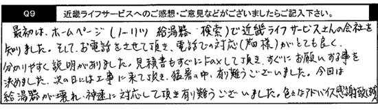 最初はホームページ（ノーリツ　給湯器　検索）でキンライサーさんの会社を知りました。そして、お電話をさせて頂き、電話での対応（芦田様）がとてもよく、わかりやすく説明がありました。見積書もすぐにFAXして頂き、すぐにお願いする事を決めました。次の日には工事に来て頂き、猛暑の中、ありがとうございました。今回は、給湯器が壊れ、迅速に対応して頂きありがとうございました。色々なアドバイス感謝致します。