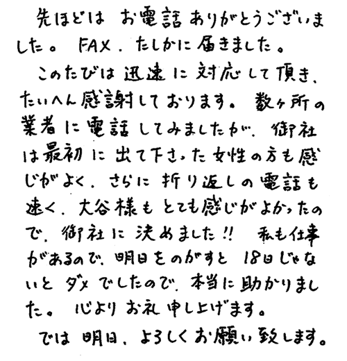 先程はお電話ありがとうございました。FAXたしかに届きました。このたびは迅速に対応して頂き、たいへん感謝しております。数ヶ所の業者に電話してみましたが、御社は最初に出て下さった女性の方も感じがよく、さらに折り返しの電話も速く、担当の方もとても感じがよかったので、御社に決めました。明日をのがすと18日じゃないとダメでしたので、本当に助かりました。心よりお礼申し上げます。では、明日、よろしくお願い致します。