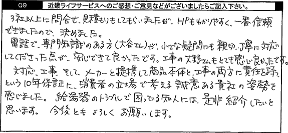 3社以上に問合せ、見積りをしてもらいましたが、HPもわかりやすく、一番信頼できましたので、決めました。電話で、専門知識のある方が、小さな疑問にも親切、丁寧に対応してくださった点が安心できて良かったです。工事の方もとても感じがよかったです。対応、工事、そしてメーカーと連携して商品本体と工事の両方に責任を持つという10年保証に消費者の立場で考える誠意ある貴社の姿勢を感じました。給湯器のトラブルで困っている知人には是非紹介したいと思います。今後ともよろしくお願いします。