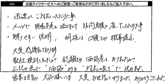 迅速にご対応いただけた事。メールで現場写真を添付して、訪問見積もりを省いていただけたこと。解りやすい説明、明確な口頭での概算提示。大変感謝しております。数社検討しましたが、総額での価格差はありましたが、上記の点で価格よりも対応の良さで決めました。営業担当の方にも大変お世話になりました。ありがとうございました。