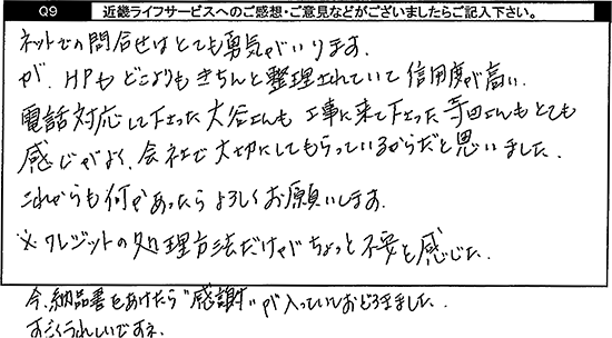 ネットでの問合せはとても勇気がいります。が、HPもどこよりもきちんと整理されていて信用度が高い。電話対応して下さった方も工事に来て下さった方もとても感じがよく、会社で大切にしてもらっているからだと思いました。これからも何かあったらよろしくお願いします。※クレジットの処理方法だけがちょっと不安を感じた。今納品書をあけたら感謝が入っていておどろきました。すごくうれしいですね。