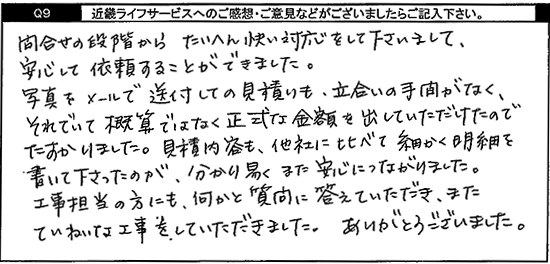 問合せの段階からたいへん快い対応をして下さいまして、安心して依頼することができました。写真をメールで送付しての見積りも立会いの手間がなく、それでいて概算ではなく正式な金額を出していただけたのでたすかりました。見積り内容も他社に比べて細かく明細を書いて下さったのが、分り易く、また安心につながりました。工事担当の方にも、何かと質問に答えていただき、またていねいな工事をしていただきました。ありがとうございました。