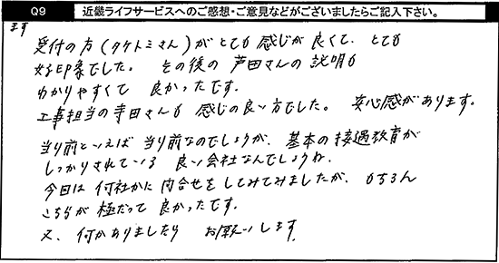 まず受付の方がとても感じが良くて、とても好印象でした。その後の担当の方の説明もわかりやすくて良かったです。工事担当の寺田さんも感じの良い方でした。安心感があります。当たり前といえば当たり前なのでしょうが基本の接遇教育がしっかりされている良い会社なんでしょうね。今回は何社かに問合せをしてみましたが、もちろんこちらが極だって良かったです。又、何かありましたらお願いします。