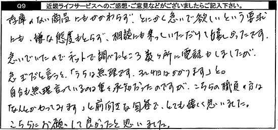 在庫のない商品にもかかわらず、とにかく急いでほしいという要求にも、嫌な態度もとらず、相談にも乗っていただけて、嬉しかったです。急いでいたのでネットで調べたところ数ヶ所に電話もしましたが、急ぎだと言うと「うちは無理です。3～4日はかかります」と。自分も無理言っているのは重々承知だったのですが、こちらの職員の方はなんとかやってみますと前向きな回答で、とても嬉しく思いました。こちらにお願いして良かったと思いました。