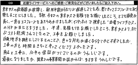 東京ガスの給湯器が故障し、耐用年数からだいぶ経過していた為、思い切ってエコジョーズに取り換えることにしました。当初、今までの東京ガスで見積りをお願いしたところ、とても値段が高く、一度はエコジョーズをあきらめかけましたが、インターネットで検索した「キンライサー」のHPが目にとまりました。早速、見積りをお願いしたところ、東京ガスより、だいぶコスト削減されていたので、工事をお願いしました。近畿地方を拠点にしているとのことで、色々な対応が遅くならないかと不安でしたが、工事の方も時間をきちっと守ってくださりよかったです。商品と工事に、10年の保証がついているのがうれしいです。最後になりましたが、関東での事業展開が拡がれば、ますますうれしいです。