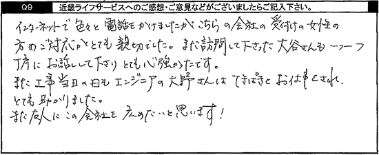 インターネットで色々と電話をかけましたがこちらの会社の受付けの女性の方のご対応がとても親切でした。また訪問して下さった方も一つ一つ丁寧にお話して下さり、とても心強かったです。また工事当日の日もエンジニアの方はてきぱきとお仕事され、とても助かりました。また友人にこの会社を広めたいと思います！