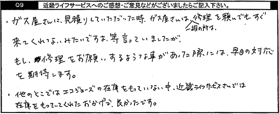 ガス屋さんに見積りしていただいた時、ガス屋さんは一般の所は修理を頼んでもすぐ来てくれないみたいですよ等言っていましたが、もし修理をお願いするような事があった際には早目の対応を期待します。他のところではエコジョーズの在庫をもっていない中、キンライサーさんでは在庫をもっていてくれたおかげで良かったです。