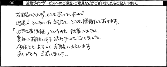 お風呂に入れずとても困っていたので迅速でていねいな対応にとても感謝しております。「10年工事保証」というのも、他店にはなく、貴社にお願いする決め手になりました。今後ともよろしくお願い致します。ありがとうございました。