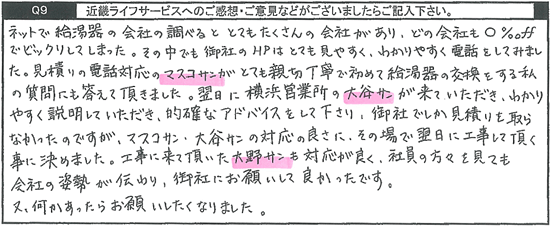 ネットで給湯器の会社を調べるととてもたくさんの会社があり、どの会社も○%OFFでビックリしてしまった。その中でも御社のHPはとても見やすく、分かりやすく電話をしてみました。見積りの電話対応の方がとても親切丁寧で初めて給湯器の好感をする私の質問にも答えて頂きました。翌日に横浜営業所の方が来ていただき、わかりやすく説明していただき、的確なアドバイスをして下さり、御社でしか見積りを取らなかったのですが、対応の良さにその場で翌日に工事して頂く事に決めました。工事に来て頂いた方も対応が良く、社員の方々を見ても会社の姿勢が伝わり、御社にお願いして良かったです。又、何かあったらお願いしたくなりました。