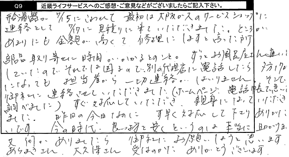 給湯器が7/15にこわれて最初は大阪ガスのサービスショップに連絡をして、7/17に見積りに来て頂きました。ところがあまりにも金額が高くて、修理にしますと言った所、部品取り寄せに時間がかかるとのこと。ずっとお風呂屋さんに通いしていたいので、それでは困るので別の代理店に電話したら夕方17時になっても担当者から一切連絡がはいりません。そこで、御社に連絡させていただきました。ホームページ、電話帳で急いで調べました。すぐ対応していただき、親身になっていただきました。昨日の今日なのに素早く対応して下さり、ありがたいです。今の時代、良い物を安くというのは本当に助かります。又なにかありましたら御社にお願いしようと思います。ありがとうございました。