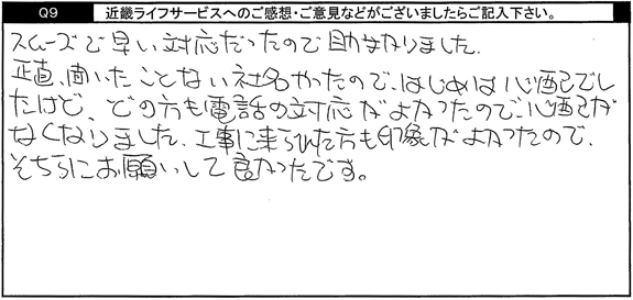 スムーズで早い対応だったので助かりました。正直、聞いたことない社名やったので、はじめは心配でしたけど、どの方も電話の対応がよかったので、心配がなくなりました。工事に来られた方も印象が良かったので、そちらにお願いして良かったです。