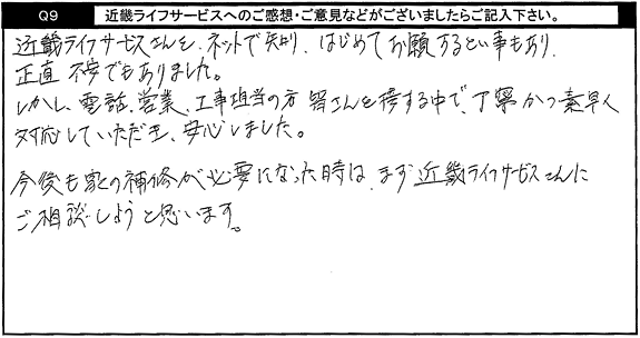 キンライサーさんをネットで知り、はじめてお願いするという事もあり、正直不安でもありました。しかし、電話・営業・工事担当者の方、皆さんと接する中で、丁寧かつ素早く対応していただき、安心しました。今後も家の補修が必要になった時は、まずキンライサーさんにご相談しようと思います。