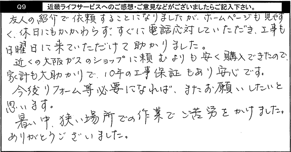 友人の紹介で依頼することになりましたが、ホームページも見やすく、休日にもかかわらず、すぐに電話応対していただき、工事も日曜日に来ていただけたて助かりました。近くの大阪ガスのショップに頼むよ９りも安く購入できたので、家計も大助かりで、10年の工事保証もあり安心です。今後リフォーム等必要になれば、またお願いしたいと思います。暑い中、狭い場所での作業でご苦労をかけました。ありがとうございました。