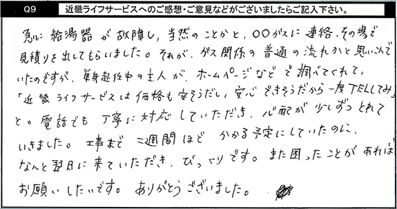 急に給湯器が故障し当然のことかと●●ガスに連絡。その場で見積りを出してもらいました。それがガス関係の普通の流れかと思い込んでいたのですが、単身赴任中の主人がホームページなどで調べてくれて、キンライサーは価格も安そうだし、安心できそうだから一度TELしてみと。電話でも丁寧に対応していただき、心配が少しずつとれていきました。工事まで二週間ほどかかる予定にしていたのに、なんと翌日に来ていただき、びっくりです。また困ったことがあればお願いしたいです。ありがとうございました。