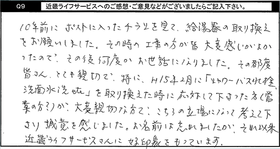 10年前にポストに入ったチラシを見て、給湯器の取替えをお願いしました。その時の工事の方が皆大変感じがよかったので、その後何度かお世話になりました。その都度皆さんとても親切で、特にH15年2月に「シャワーバス水栓洗面水洗etcを取り換えた時に、応対して下さった方(営業の方？)が大変親切な方で、こちらの立場になって考えて下さり誠意を感じました。お名前は忘れましたが、それ以来キンライサーさんに好印象をもっています。