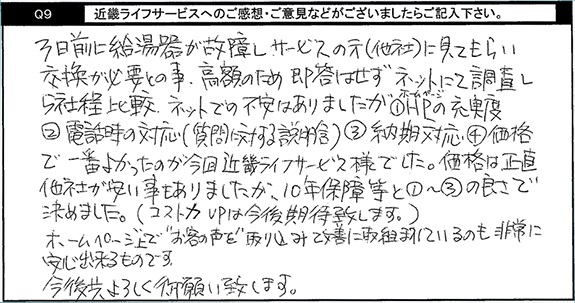 3日前に給湯器が故障し、サービスの元(他社)に見てもらい交換が必要との事。高額の為、即答はせず、ネットにて調査し5社ほ程比較。ネットでの不安はありましたが、ホームページの充実度、電話時の対応(質問に対する説明含む)、納期対応、価格で一番よかったのが今回キンライサー様でした。価格は正直他社が安いこともありましたが、10年保証等と他の良さで決めました。(コスト力UPは今後期待致します。)ホームページ上でお客の声を取り込み改善に取り組まれているのも非常に安心出来るものです。今後共よろしくお願い致します。