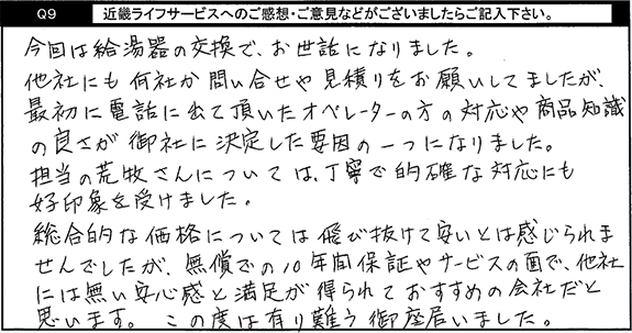 今回は給湯器の交換で、お世話になりました。他社にも何社か問い合わせや見積りをお願いしてましたが、最初に電話に出て頂いたオペレーターの方の対応や商品知識の良さが御社に決定した要因の一つになりました。担当の方については丁寧で的確な対応にも好印象を受けました。総合的な価格については飛び抜けて安いとは感じられませんでしたが、無償での10年間保証やサービスの面で、他社には無い安心感と満足が得られておすすめの会社だと思います。この度は有難う御座いました。