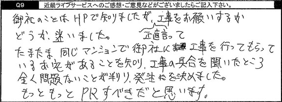 たまたま同じマンションで御社に工事を行ってもらっているお宅があることを知り、工事の具合を聞いたところ全く問題ないことが分かり、発注を決めました。