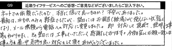 ネットでの依頼だったので、本当に信じていいものか？不安がありました。最初は、水漏れのみの軽症でしたが、翌日にはお風呂（給湯）が使えない状態になり、メール依頼から電話への対応に変更しました。即 対応して頂き、説明（工事）等もわかりやすく、その翌日には、工事していただいて感謝しております。今後も宜しくお願いいたします。工事の方も、暑い中気持ちのいい対応をして頂き、ありがとうございました。