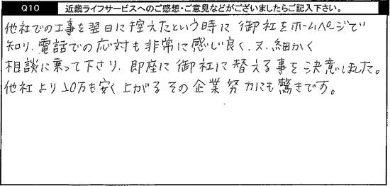 他社での工事を翌日に控えたという時に御社をホームページで知り、電話での応対も非常に感じが良く、又、細かく相談に乗って下さり、即座に御社に替える事を決意しました。他社より20万も安く上がるその企業努力にも驚きです。