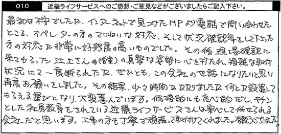 最初は不安でしたが、インターネットで見つけたHPより電話で問い合わせたところ、オペレーターの方のていねいな対応、そして状況確認等をして下さった方の対応が非常に好感度の高いものでした。その後現場確認に来てもらった江上さん(営業)の真摯な姿勢に心を打たれ、複雑な取付状況にて一度断られたが、ぜひとも、この会社の世話になりたいと思い再度お願いしました。その結果、少々時間がかかりましたが、何とか設置してもらえる運びとなり、大変喜んでいます。価格的にも良心的だし、キチンとした社員教育をされているキンライサーさんは安心して任せられる会社だと思います。工事の方も丁寧で頑張って取り付けてくれました。有難うございました。。