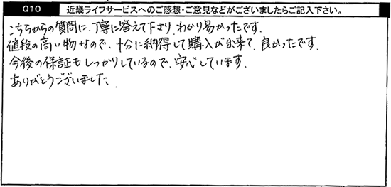 こちらからの質問に丁寧に答えて下さり、わかり易かったです。値段の高い物なので、十分に納得して購入が出来て良かったです。今後の保証もしっかりしているので、安心しています。ありがとうございました。