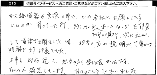 ガス給湯器の交換の件で、どの会社にお願いしたらいいのか困っていた所、タウンページで母が見つけ、次に私がホームページを拝見して電話でお聞きしました時、担当の方の説明が丁寧かつ明解で好印象でした。工事も対応早く、担当の方も感じが良かったです。たいへん満足しています。ありがとうございました。