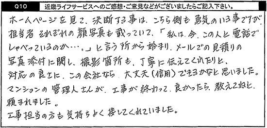 ホームーページを見て、決断する事は、こちら側も勇気のいる事ですが、担当者それぞれの顔写真も載っていて「私は今、この人と電話でしゃべっているのか・・・。」と言う所から始まり、メールでの見積りの写真添付に関し、撮影箇所も丁寧に伝えてくれたりと、対応の良さにこの会社なら大丈夫(信用)できるかなと思いました。マンションの管理人さんが工事が終わって、良かったら、教えてねと頼まれました。工事担当の方も気持ちよく接してくれていました。