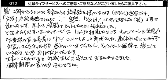 築27年のマンションで当初からの給湯器を使っているのは(おそらく)我が家だけ。「大当たり」の給湯器でしたが・・。突然「その日」はやってきました(笑)5月で良かったっです。ネットで検索して、ヒットしたのが御社でした。とてもわかりやすいホームページでじっくりと拝見したところ、キャンペーンを発見。「お客様の声」を参考に「よし！ここにしよ」と即決でした。連休中にもかかわらず対応してくださった方も感じのいい方だったし、キャンペーン価格で施工していただき、とてもありがたかったです。工事こられた方も礼儀正しくて、安心しておまかせできました。保証期間が長いのも安心ですね。