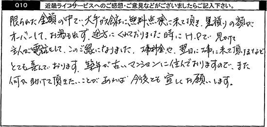 限られた金額の中で、大手ガス会社に無料点検に来て頂き、見積りの額がオーバーして、お湯も出ず、途方にくれておりました時にHPで見かけて主人が電話をして、この御縁になりました。工事料金や翌日に工事に来て頂けるなどとても喜んでおります。築年が古いマンションに住んでおりますので、また何か助けて頂きたいことがあれば今後とも宜しくお願いします。