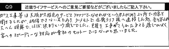 ガス工事などは、大阪ガス指定のサービスショップでなければという考えがあり、２ヶ所で内容を聞きましたが、納得できない点もあり、ダメモトで近畿ライフ様へ連絡したところ、受け答えが大変明解で、ほぼ決まりという感じでした。見積り工事に来られた方々も感じがよく客へのスピーディーな対応が貴社のモットーではないかと思いました。