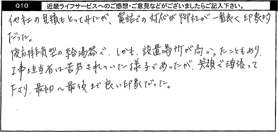 他社の見積もとってみたが、電話での対応が御社が一番良く印象的だった。後方排気型の給湯器で、しかも設置場所が高かったこともあり、工事担当者は苦労されていた様子であったが、笑顔で頑張って下さり、最初から最後まで良い印象だった。