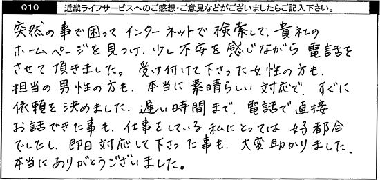 突然のことで困ってインターネットで検索して、貴社のホームページを見つけ、少し不安を感じながら電話をさせて頂きました。受け付けて下さった女性の方も、担当の男性の方も、本当に素晴らしい対応で、すぐに依頼を決めました。遅い時間まで電話で直接お話できた事も、仕事をしている私にとっては好都合でしたし、即日対応して下さった事も、大変助かりました。本当にありがとうございました。