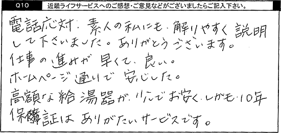 電話対応、素人の私にも解りやすく説明して下さいました。ありがとうございます。仕事の進みが早くて良い。ホームページ通りで安心した。高額な給湯器がお安く、しかも10年保証はありがたいサービスです。