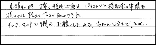 見積り時、丁寧に説明していただき、パソコンでの補助金の申請も横について教えて下さり助かりました。インターネットで調べてお願いしたので、ちょっと心配でしたが･･･。