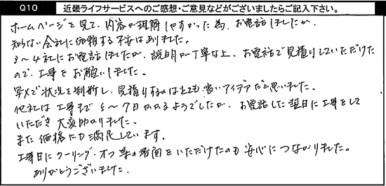 ホームページを見て、内容が理解しやすかった為、お電話しましたが、知らない会社に依頼する不安はありました。3～4社にお電話しましたが、説明が丁寧な上、お電話で見積りしていただけたので、工事をお願いしました。写メで状況を判断し、見積りするのはとても良いアイデアだと思いました。他社は工事まで5～7日かかるようでしたが、お電話した翌日に工事をしていただき、大変助かりました。また、価格にも満足しています。工事日にクーリングオフ等の書面をいただけたのも安心につながりました。ありがとうございました。