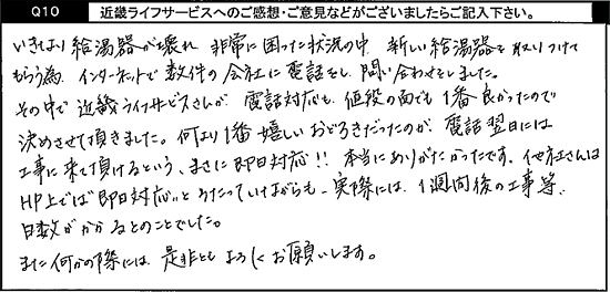 いきなり給湯器が壊れ非常に困った状況の中、新しい給湯器を取り付けてもらう為、インターネットで数件の会社に電話をし、問い合わせをしました。その中でキンライサーさんが、電話対応も、値段の面でも1番良かったので、決めさせて頂きました。何より1番嬉しいおどろきだったのが、電話翌日には工事に来て頂けるという、まさに即日対応！！本当にありがたかったです。他社さんはHP上では即日対応とうたっていながらも、実際には1週間後の工事等、日数がかかるとのことでした。また何かの際には是非ともよろしくお願い致します。