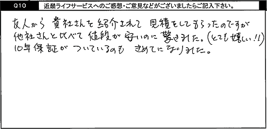 友人から貴社さんを紹介されて見積りをしてもらったのですが、他社さんと比べて値段が安いのに驚きました。(とても嬉しい！！)10年保証がついているのもきめてになりました。