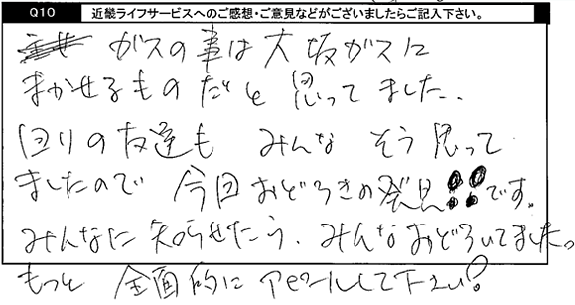 ガスの事は大阪ガスにまかせるものだと思ってました。回りの友達もみんなそう思ってましたので今回おどろきの発見！！です。みんなにも知らせたらみんなおどろいてました。もっと全面的にアピールして下さい。